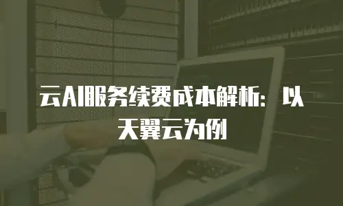 云AI服务续费成本解析：以天翼云为例