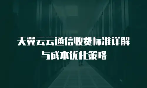 天翼云云通信收费标准详解与成本优化策略