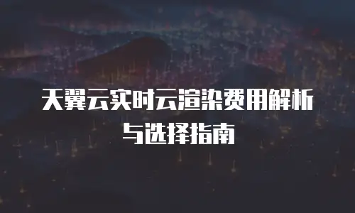 天翼云实时云渲染费用解析与选择指南