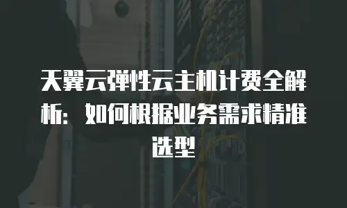 天翼云弹性云主机计费全解析：如何根据业务需求精准选型