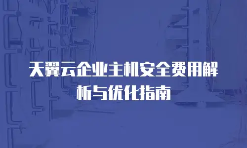 天翼云企业主机安全费用解析与优化指南