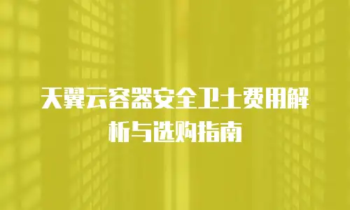天翼云容器安全卫士费用解析与选购指南