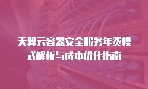 天翼云容器安全服务年费模式解析与成本优化指南