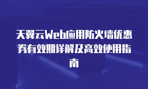 天翼云Web应用防火墙优惠券有效期详解及高效使用指南