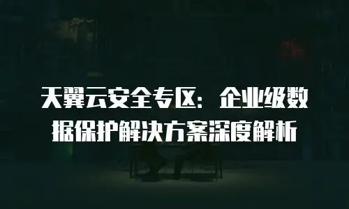 天翼云安全专区：企业级数据保护解决方案深度解析