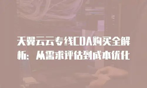 天翼云云专线CDA购买全解析：从需求评估到成本优化