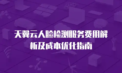 天翼云人脸检测服务费用解析及成本优化指南
