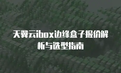 天翼云ibox边缘盒子报价解析与选型指南