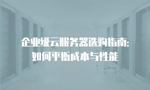企业级云服务器选购指南：如何平衡成本与性能