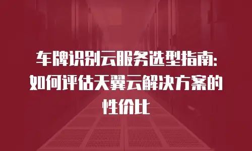 车牌识别云服务选型指南：如何评估天翼云解决方案的性价比