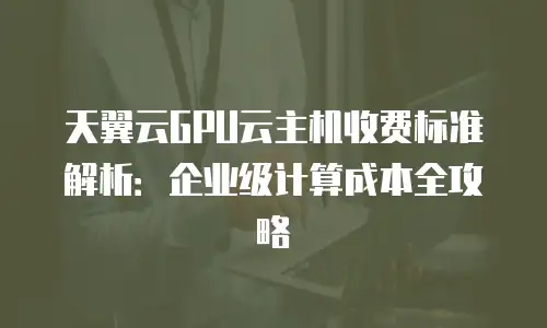 天翼云GPU云主机收费标准解析：企业级计算成本全攻略