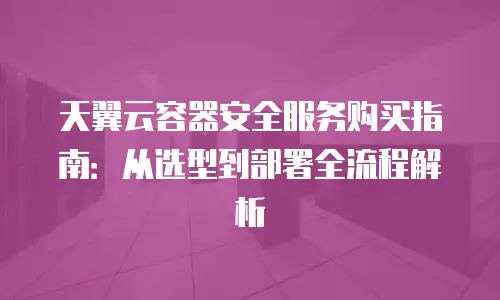 天翼云容器安全服务购买指南：从选型到部署全流程解析