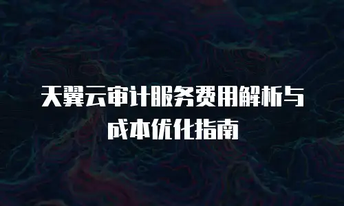 天翼云审计服务费用解析与成本优化指南