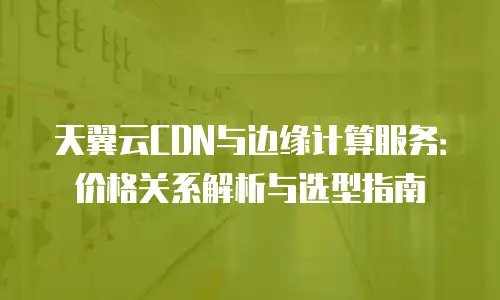 天翼云CDN与边缘计算服务：价格关系解析与选型指南