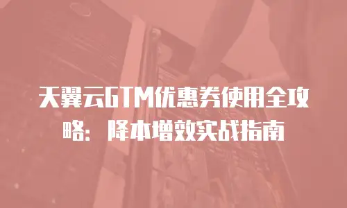 天翼云GTM优惠券使用全攻略：降本增效实战指南
