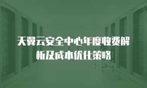天翼云安全中心年度收费解析及成本优化策略