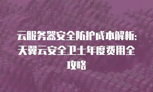 云服务器安全防护成本解析：天翼云安全卫士年度费用全攻略