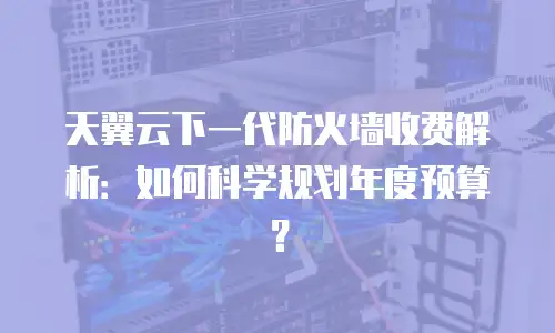 天翼云下一代防火墙收费解析：如何科学规划年度预算？