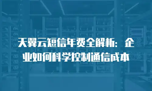 天翼云短信年费全解析：企业如何科学控制通信成本