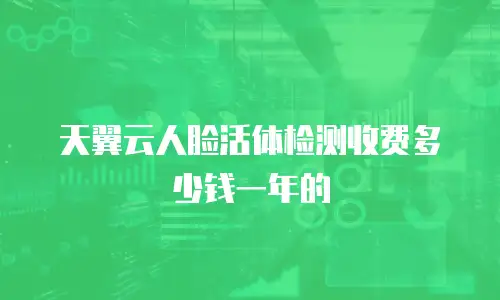 天翼云人脸活体检测收费多少钱一年的