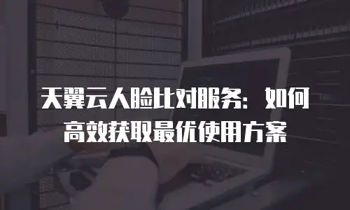 天翼云人脸比对服务：如何高效获取最优使用方案