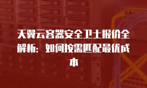 天翼云容器安全卫士报价全解析：如何按需匹配最优成本