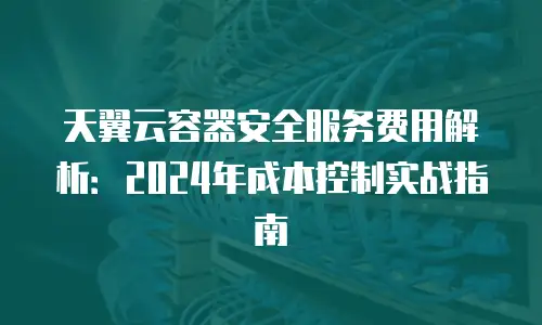 天翼云容器安全服务费用解析：2024年成本控制实战指南