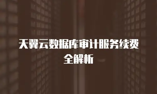 天翼云数据库审计服务续费全解析