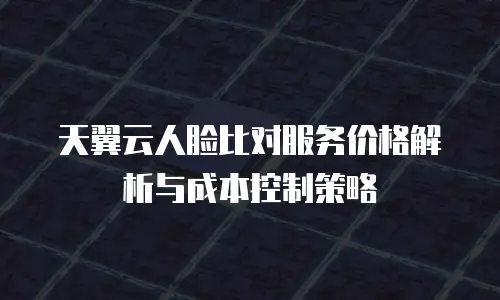 天翼云人脸比对服务价格解析与成本控制策略
