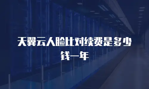 天翼云人脸比对续费是多少钱一年