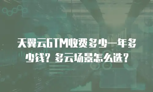 天翼云GTM收费多少一年多少钱？多云场景怎么选？