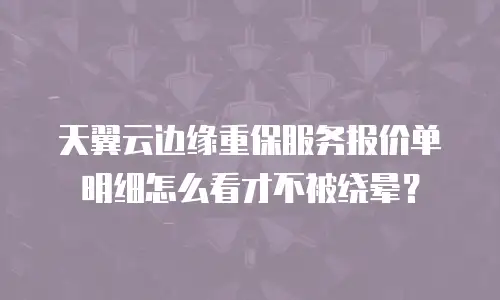 天翼云边缘重保服务报价单明细怎么看才不被绕晕？