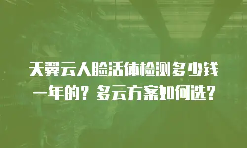 天翼云人脸活体检测多少钱一年的？多云方案如何选？