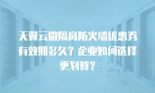 天翼云微隔离防火墙优惠券有效期多久？企业如何选择更划算？