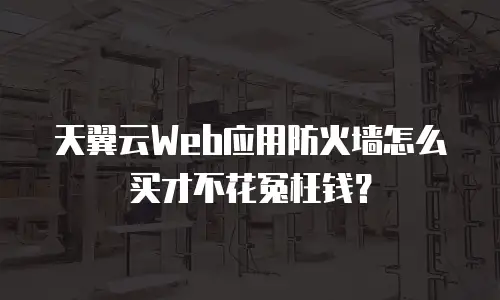天翼云Web应用防火墙怎么买才不花冤枉钱？