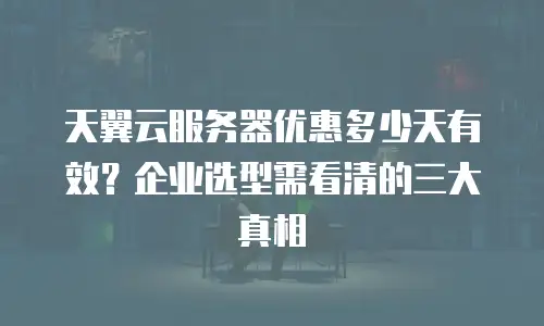 天翼云服务器优惠多少天有效？企业选型需看清的三大真相