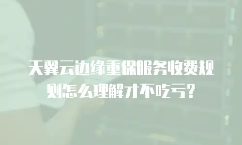 天翼云边缘重保服务收费规则怎么理解才不吃亏？
