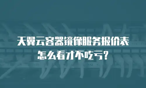 天翼云容器镜像服务报价表怎么看才不吃亏？