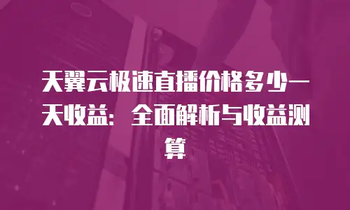 天翼云极速直播价格多少一天收益：全面解析与收益测算