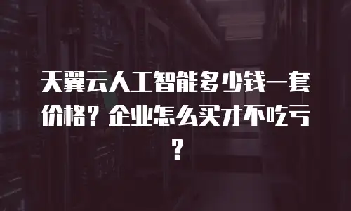 天翼云人工智能多少钱一套价格？企业怎么买才不吃亏？