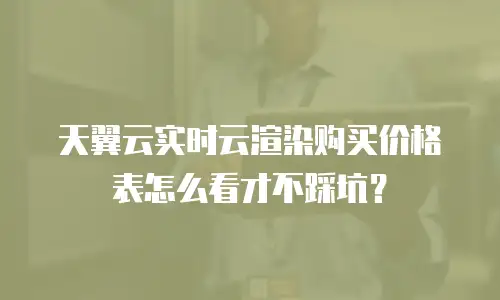 天翼云实时云渲染购买价格表怎么看才不踩坑？