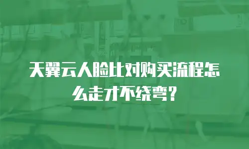 天翼云人脸比对购买流程怎么走才不绕弯？