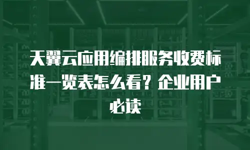 天翼云应用编排服务收费标准一览表怎么看？企业用户必读