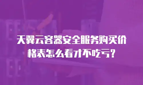 天翼云容器安全服务购买价格表怎么看才不吃亏？