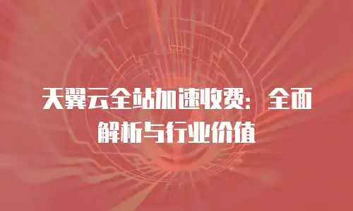 天翼云全站加速收费：全面解析与行业价值