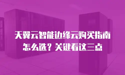 天翼云智能边缘云购买指南怎么选？关键看这三点