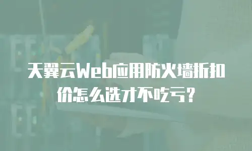 天翼云Web应用防火墙折扣价怎么选才不吃亏？