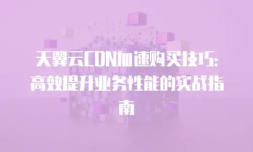 天翼云CDN加速购买技巧：高效提升业务性能的实战指南