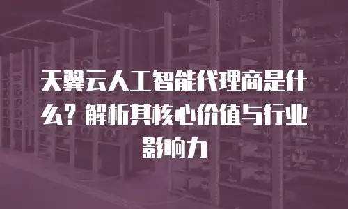 天翼云人工智能代理商是什么？解析其核心价值与行业影响力