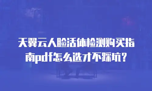 天翼云人脸活体检测购买指南pdf怎么选才不踩坑？